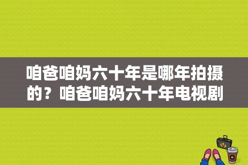 咱爸咱妈六十年是哪年拍摄的？咱爸咱妈六十年电视剧-图1