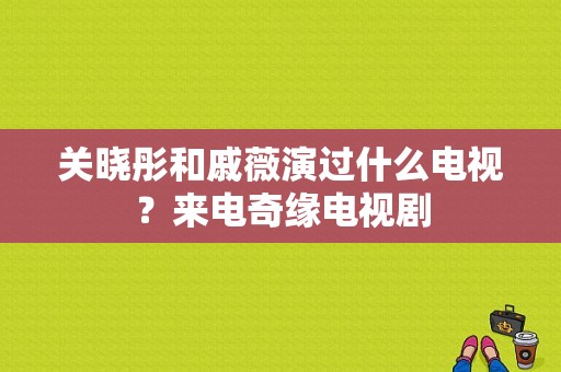 关晓彤和戚薇演过什么电视？来电奇缘电视剧