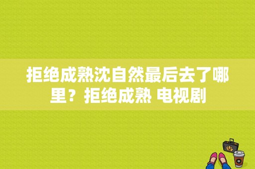 拒绝成熟沈自然最后去了哪里？拒绝成熟 电视剧