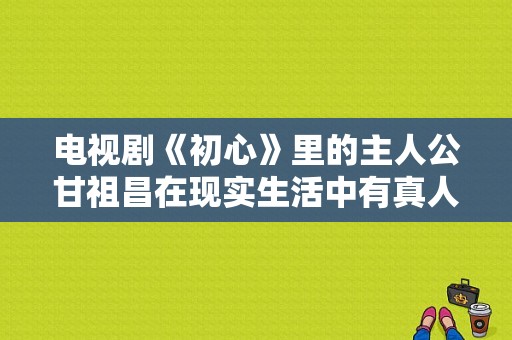 电视剧《初心》里的主人公甘祖昌在现实生活中有真人吗？电视剧 初心