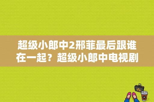 超级小郎中2邢菲最后跟谁在一起？超级小郎中电视剧