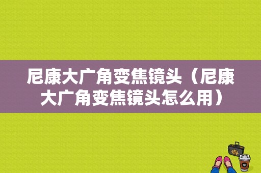 尼康大广角变焦镜头（尼康大广角变焦镜头怎么用）