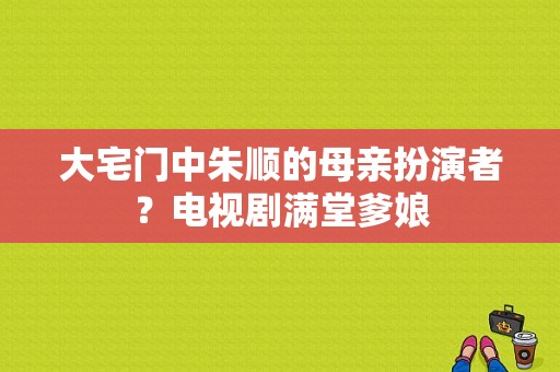 大宅门中朱顺的母亲扮演者？电视剧满堂爹娘