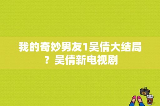 我的奇妙男友1吴倩大结局？吴倩新电视剧