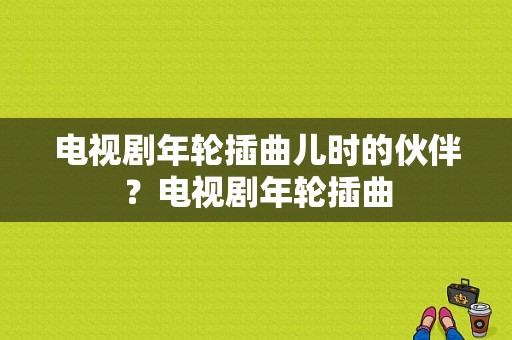 电视剧年轮插曲儿时的伙伴？电视剧年轮插曲