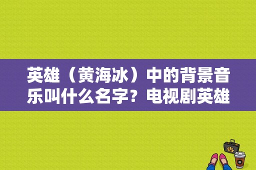 英雄（黄海冰）中的背景音乐叫什么名字？电视剧英雄黄海冰版-图1