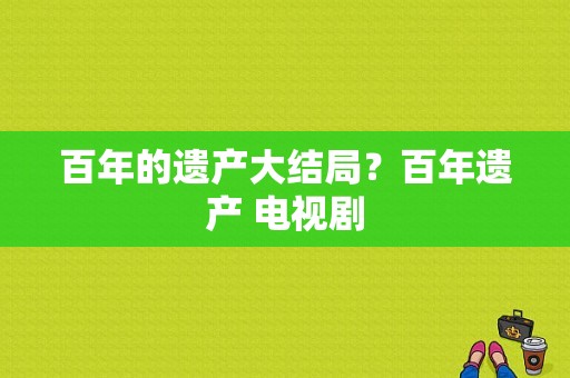 百年的遗产大结局？百年遗产 电视剧-图1