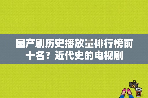 国产剧历史播放量排行榜前十名？近代史的电视剧