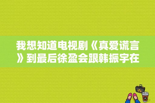 我想知道电视剧《真爱谎言》到最后徐盈会跟韩振宇在一起还是姜希宇在一起？徐盈到最后喜欢的是谁？电视剧真爱谎言全集-图1