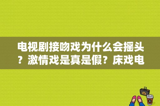 电视剧接吻戏为什么会摇头？激情戏是真是假？床戏电视剧有哪些