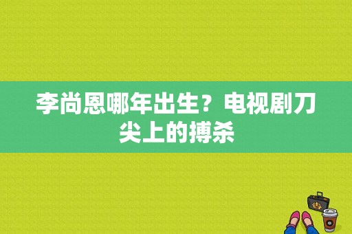 李尚恩哪年出生？电视剧刀尖上的搏杀