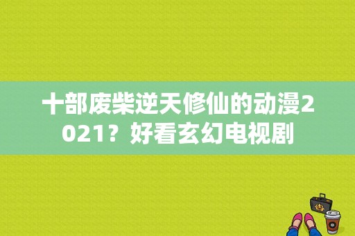 十部废柴逆天修仙的动漫2021？好看玄幻电视剧