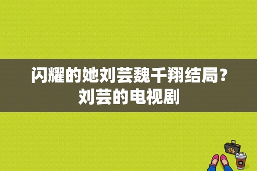 闪耀的她刘芸魏千翔结局？刘芸的电视剧-图1