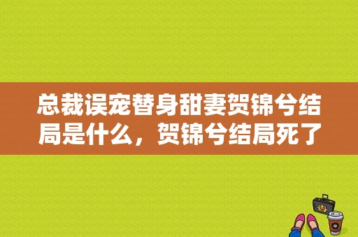 总裁误宠替身甜妻贺锦兮结局是什么，贺锦兮结局死了吗？顾西城贺锦兮电视剧-图1