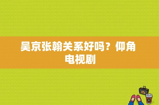 吴京张翰关系好吗？仰角 电视剧