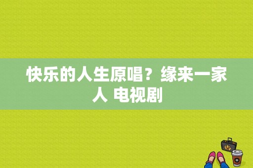 快乐的人生原唱？缘来一家人 电视剧