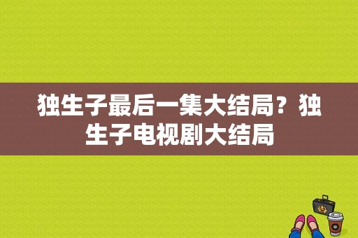 独生子最后一集大结局？独生子电视剧大结局-图1