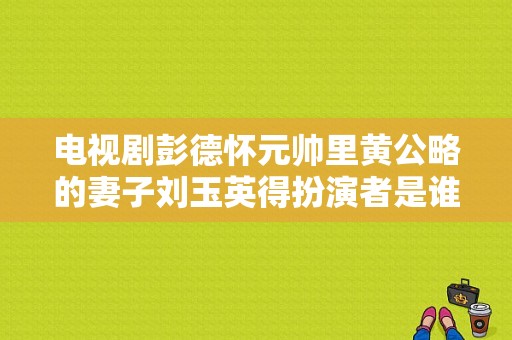 电视剧彭德怀元帅里黄公略的妻子刘玉英得扮演者是谁？彭德怀元帅电视剧全集