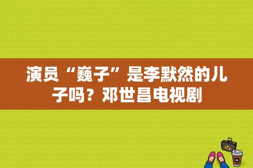 演员“巍子”是李默然的儿子吗？邓世昌电视剧