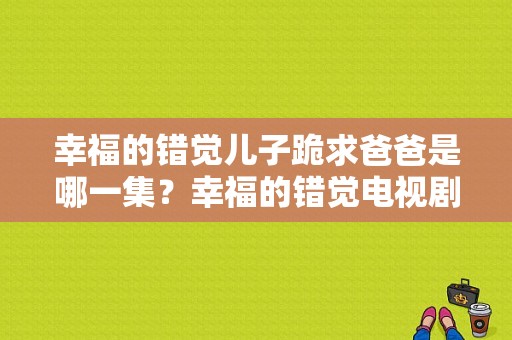 幸福的错觉儿子跪求爸爸是哪一集？幸福的错觉电视剧-图1