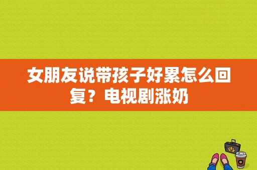 女朋友说带孩子好累怎么回复？电视剧涨奶