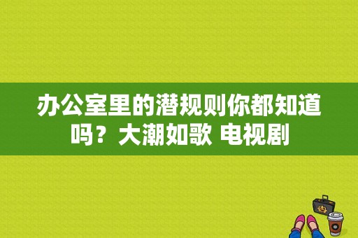 办公室里的潜规则你都知道吗？大潮如歌 电视剧-图1