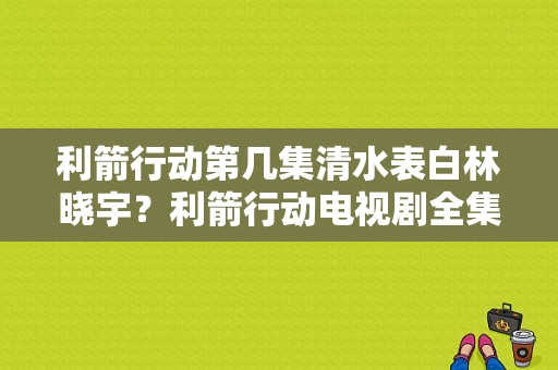 利箭行动第几集清水表白林晓宇？利箭行动电视剧全集-图1