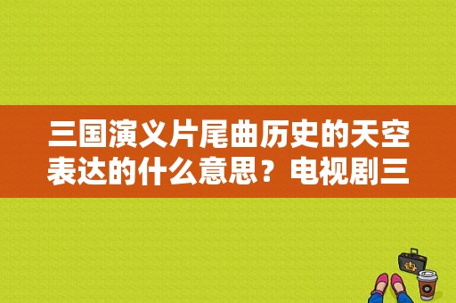 三国演义片尾曲历史的天空表达的什么意思？电视剧三国演义片尾曲-图1