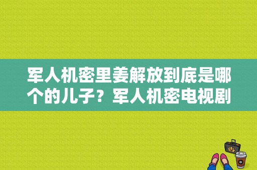 军人机密里姜解放到底是哪个的儿子？军人机密电视剧全集-图1