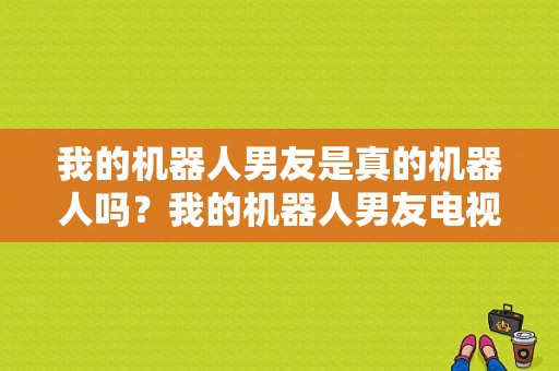 我的机器人男友是真的机器人吗？我的机器人男友电视剧