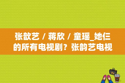 张歆艺 / 蒋欣 / 童瑶_她仨的所有电视剧？张韵艺电视剧