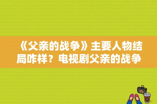 《父亲的战争》主要人物结局咋样？电视剧父亲的战争