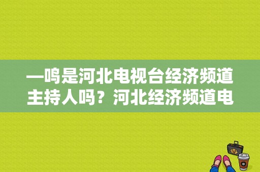 —鸣是河北电视台经济频道主持人吗？河北经济频道电视剧-图1