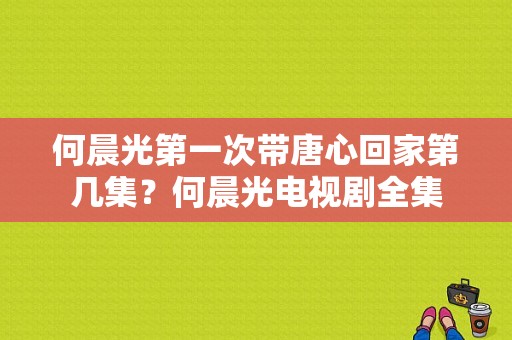 何晨光第一次带唐心回家第几集？何晨光电视剧全集