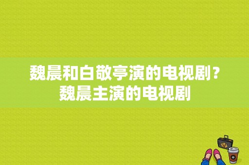 魏晨和白敬亭演的电视剧？魏晨主演的电视剧