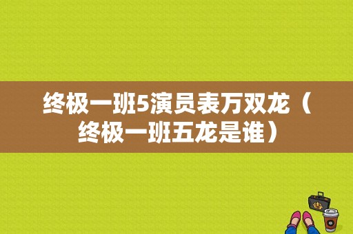 终极一班5演员表万双龙（终极一班五龙是谁）