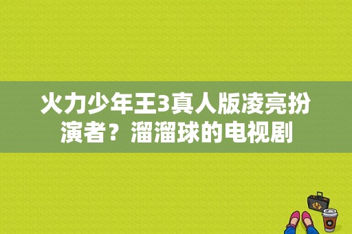 火力少年王3真人版凌亮扮演者？溜溜球的电视剧