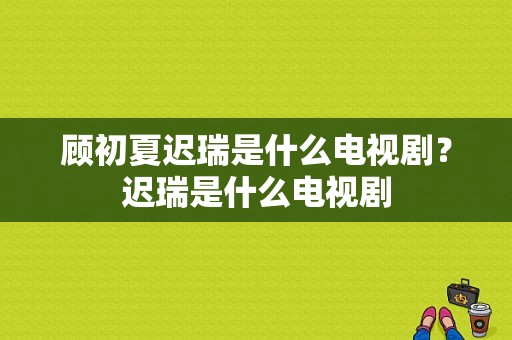 顾初夏迟瑞是什么电视剧？迟瑞是什么电视剧