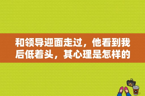 和领导迎面走过，他看到我后低着头，其心理是怎样的？是讨厌？男皇后电视剧