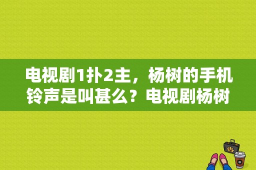 电视剧1扑2主，杨树的手机铃声是叫甚么？电视剧杨树-图1