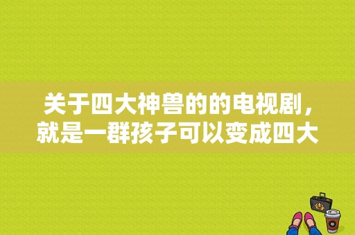 关于四大神兽的的电视剧，就是一群孩子可以变成四大神兽？有神兽的电视剧